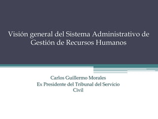 Visión general del Sistema Administrativo de
Gestión de Recursos Humanos
Carlos Guillermo Morales
Ex Presidente del Tribunal del Servicio
Civil
 