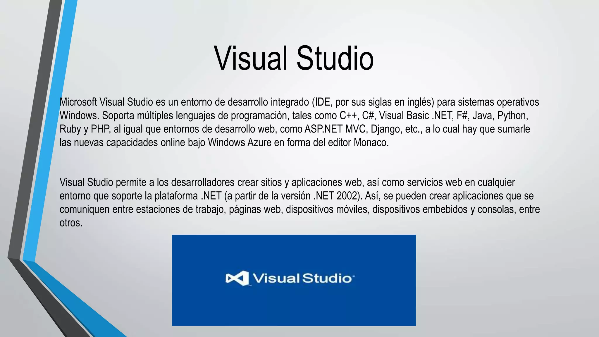 Visual Studio
Microsoft Visual Studio es un entorno de desarrollo integrado (IDE, por sus siglas en inglés) para sistemas operativos
Windows. Soporta múltiples lenguajes de programación, tales como C++, C#, Visual Basic .NET, F#, Java, Python,
Ruby y PHP, al igual que entornos de desarrollo web, como ASP.NET MVC, Django, etc., a lo cual hay que sumarle
las nuevas capacidades online bajo Windows Azure en forma del editor Monaco.
Visual Studio permite a los desarrolladores crear sitios y aplicaciones web, así como servicios web en cualquier
entorno que soporte la plataforma .NET (a partir de la versión .NET 2002). Así, se pueden crear aplicaciones que se
comuniquen entre estaciones de trabajo, páginas web, dispositivos móviles, dispositivos embebidos y consolas, entre
otros.
 