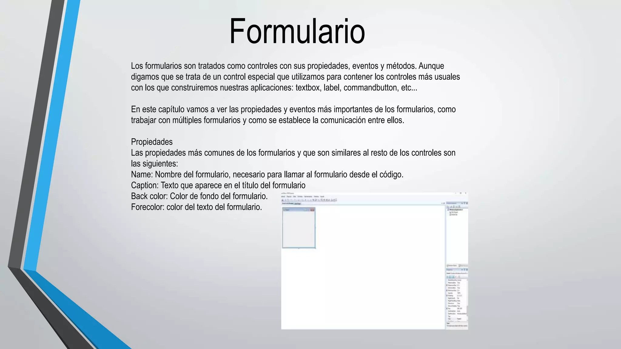 Formulario
Los formularios son tratados como controles con sus propiedades, eventos y métodos. Aunque
digamos que se trata de un control especial que utilizamos para contener los controles más usuales
con los que construiremos nuestras aplicaciones: textbox, label, commandbutton, etc...
En este capítulo vamos a ver las propiedades y eventos más importantes de los formularios, como
trabajar con múltiples formularios y como se establece la comunicación entre ellos.
Propiedades
Las propiedades más comunes de los formularios y que son similares al resto de los controles son
las siguientes:
Name: Nombre del formulario, necesario para llamar al formulario desde el código.
Caption: Texto que aparece en el título del formulario
Back color: Color de fondo del formulario.
Forecolor: color del texto del formulario.
 
