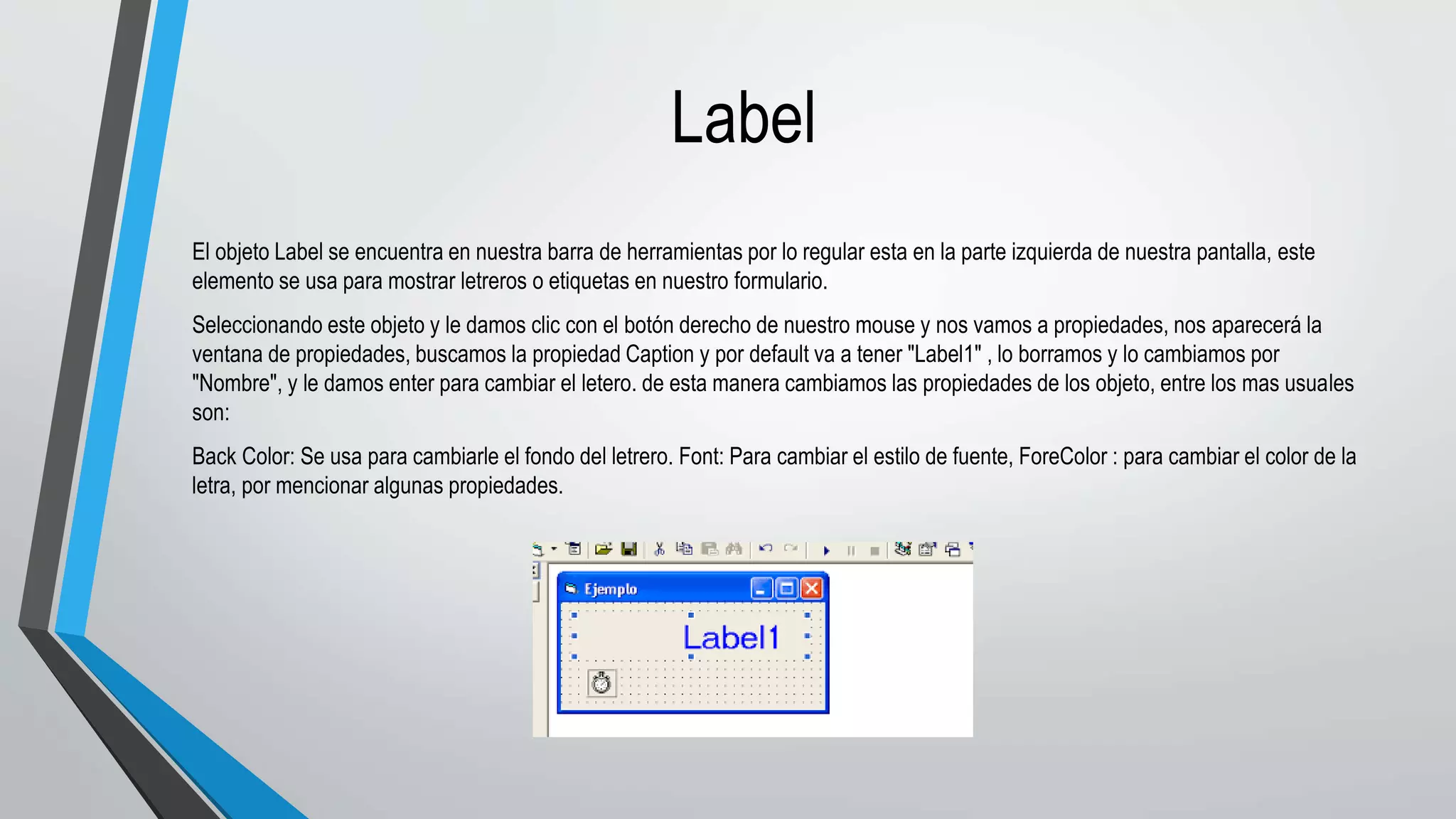 Label
El objeto Label se encuentra en nuestra barra de herramientas por lo regular esta en la parte izquierda de nuestra pantalla, este
elemento se usa para mostrar letreros o etiquetas en nuestro formulario.
Seleccionando este objeto y le damos clic con el botón derecho de nuestro mouse y nos vamos a propiedades, nos aparecerá la
ventana de propiedades, buscamos la propiedad Caption y por default va a tener "Label1" , lo borramos y lo cambiamos por
"Nombre", y le damos enter para cambiar el letero. de esta manera cambiamos las propiedades de los objeto, entre los mas usuales
son:
Back Color: Se usa para cambiarle el fondo del letrero. Font: Para cambiar el estilo de fuente, ForeColor : para cambiar el color de la
letra, por mencionar algunas propiedades.
 