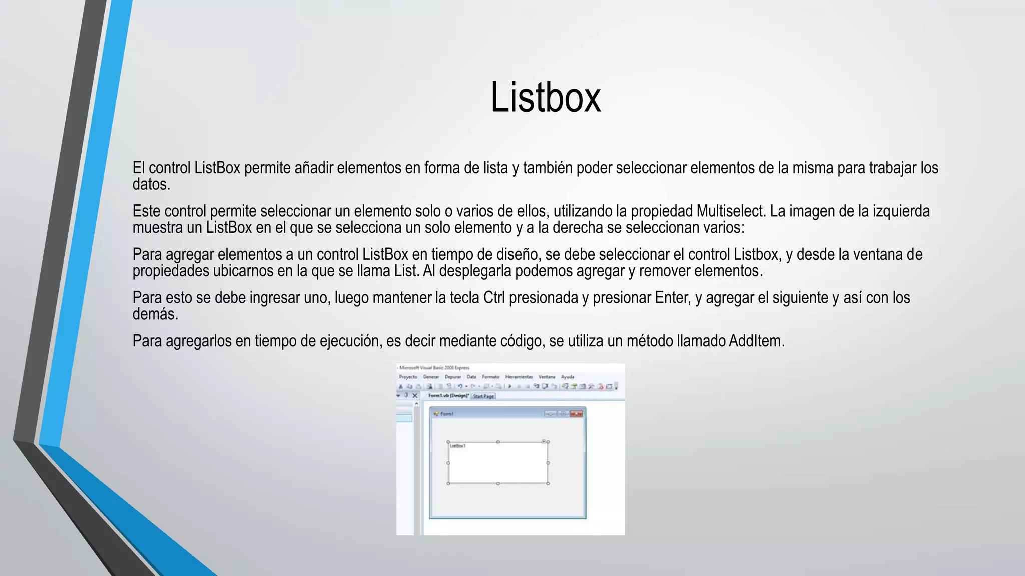 Listbox
El control ListBox permite añadir elementos en forma de lista y también poder seleccionar elementos de la misma para trabajar los
datos.
Este control permite seleccionar un elemento solo o varios de ellos, utilizando la propiedad Multiselect. La imagen de la izquierda
muestra un ListBox en el que se selecciona un solo elemento y a la derecha se seleccionan varios:
Para agregar elementos a un control ListBox en tiempo de diseño, se debe seleccionar el control Listbox, y desde la ventana de
propiedades ubicarnos en la que se llama List. Al desplegarla podemos agregar y remover elementos.
Para esto se debe ingresar uno, luego mantener la tecla Ctrl presionada y presionar Enter, y agregar el siguiente y así con los
demás.
Para agregarlos en tiempo de ejecución, es decir mediante código, se utiliza un método llamado AddItem.
 