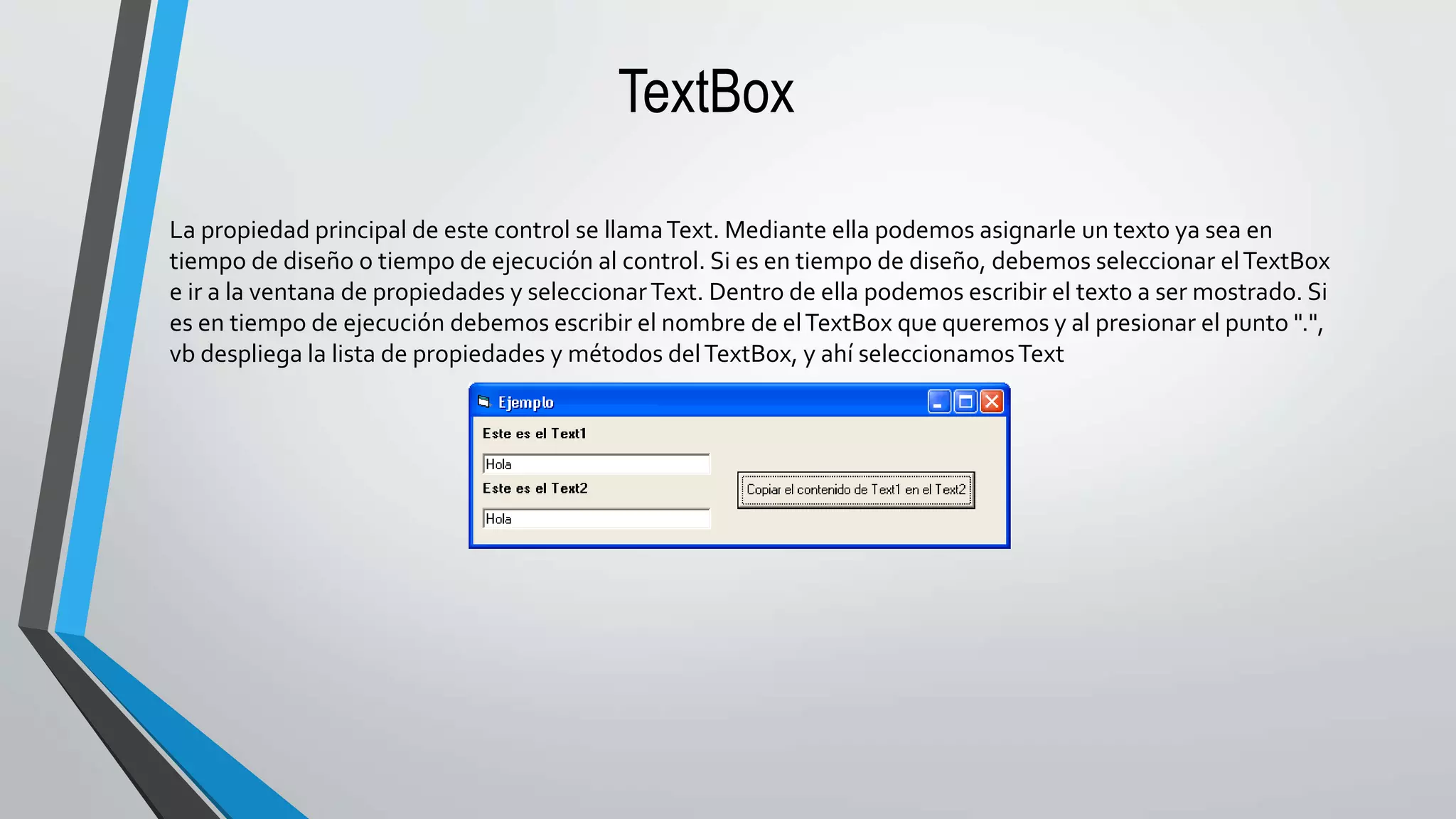 TextBox
La propiedad principal de este control se llamaText. Mediante ella podemos asignarle un texto ya sea en
tiempo de diseño o tiempo de ejecución al control. Si es en tiempo de diseño, debemos seleccionar elTextBox
e ir a la ventana de propiedades y seleccionarText. Dentro de ella podemos escribir el texto a ser mostrado. Si
es en tiempo de ejecución debemos escribir el nombre de elTextBox que queremos y al presionar el punto ".",
vb despliega la lista de propiedades y métodos delTextBox, y ahí seleccionamosText
 