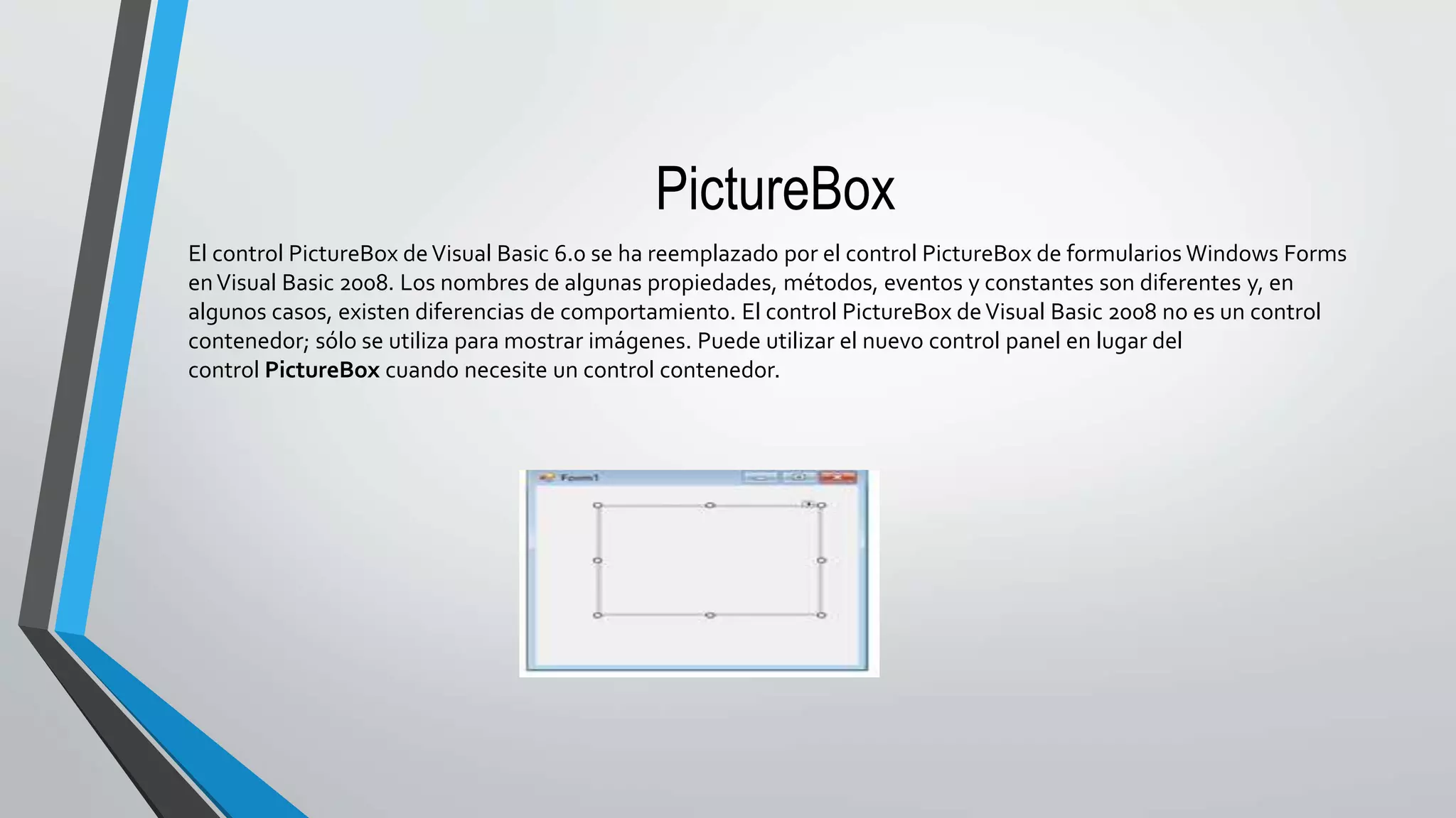 PictureBox
El control PictureBox deVisual Basic 6.0 se ha reemplazado por el control PictureBox de formularios Windows Forms
enVisual Basic 2008. Los nombres de algunas propiedades, métodos, eventos y constantes son diferentes y, en
algunos casos, existen diferencias de comportamiento. El control PictureBox deVisual Basic 2008 no es un control
contenedor; sólo se utiliza para mostrar imágenes. Puede utilizar el nuevo control panel en lugar del
control PictureBox cuando necesite un control contenedor.
 