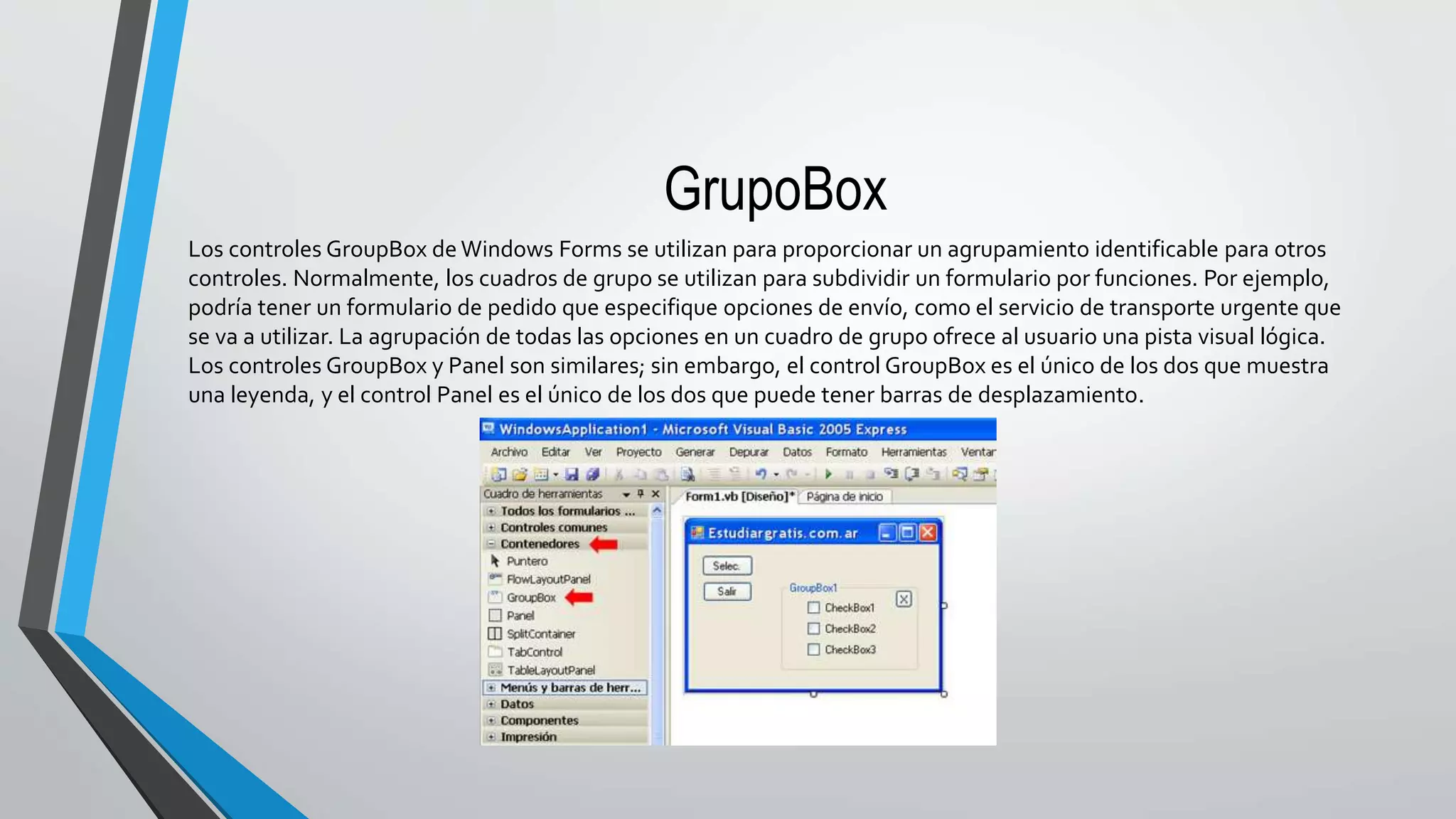 GrupoBox
Los controles GroupBox de Windows Forms se utilizan para proporcionar un agrupamiento identificable para otros
controles. Normalmente, los cuadros de grupo se utilizan para subdividir un formulario por funciones. Por ejemplo,
podría tener un formulario de pedido que especifique opciones de envío, como el servicio de transporte urgente que
se va a utilizar. La agrupación de todas las opciones en un cuadro de grupo ofrece al usuario una pista visual lógica.
Los controles GroupBox y Panel son similares; sin embargo, el control GroupBox es el único de los dos que muestra
una leyenda, y el control Panel es el único de los dos que puede tener barras de desplazamiento.
 