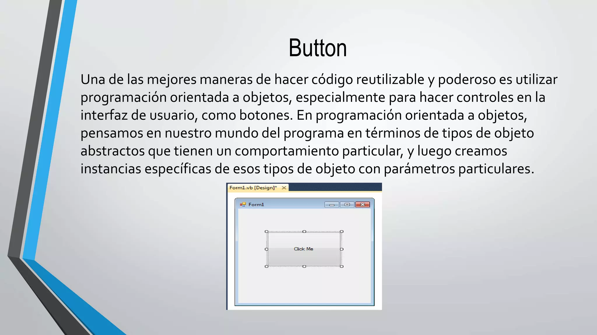 Button
Una de las mejores maneras de hacer código reutilizable y poderoso es utilizar
programación orientada a objetos, especialmente para hacer controles en la
interfaz de usuario, como botones. En programación orientada a objetos,
pensamos en nuestro mundo del programa en términos de tipos de objeto
abstractos que tienen un comportamiento particular, y luego creamos
instancias específicas de esos tipos de objeto con parámetros particulares.
 