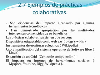 2.7 Ejemplos de prácticas
colaborativas.
- Son evidencias del impacto alcanzado por algunas
herramientas tecnológicas.
- Han demostrado apropiación por las multitudes
inteligentes convencidas de su beneficios.
Las prácticas colaborativas tienen que ver con:
Dispositivos etiquetables como web 2.0 ( blogs y wikis )
Instrumentos de escrituras colectivas ( Wikipedia)
Uso y masificación del sistema operativo de Software libre (
Linux)
Expansión de un Grid (Centro de computación )
El impacto en internet de herramientas sociales (
Myspace, Youtube, Digg, Wikipedia ).
 