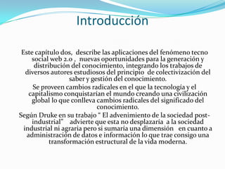 Introducción
Este capítulo dos, describe las aplicaciones del fenómeno tecno
social web 2.0 , nuevas oportunidades para la generación y
distribución del conocimiento, integrando los trabajos de
diversos autores estudiosos del principio de colectivización del
saber y gestión del conocimiento.
Se proveen cambios radicales en el que la tecnología y el
capitalismo conquistarían el mundo creando una civilización
global lo que conlleva cambios radicales del significado del
conocimiento.
Según Druke en su trabajo “ El advenimiento de la sociedad post-
industrial” advierte que esta no desplazaría a la sociedad
industrial ni agraria pero si sumaría una dimensión en cuanto a
administración de datos e información lo que trae consigo una
transformación estructural de la vida moderna.
 