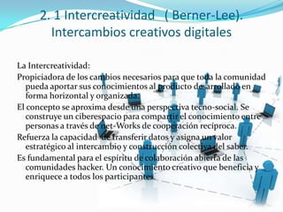 2. 1 Intercreatividad ( Berner-Lee).
Intercambios creativos digitales
La Intercreatividad:
Propiciadora de los cambios necesarios para que toda la comunidad
pueda aportar sus conocimientos al producto desarrollado en
forma horizontal y organizada.
El concepto se aproxima desde una perspectiva tecno-social. Se
construye un ciberespacio para compartir el conocimiento entre
personas a través de net-Works de cooperación recíproca.
Refuerza la capacidad de transferir datos y asigna un valor
estratégico al intercambio y construcción colectiva del saber.
Es fundamental para el espíritu de colaboración abierta de las
comunidades hacker. Un conocimiento creativo que beneficia y
enriquece a todos los participantes.
 