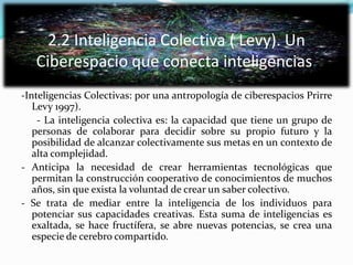 2.2 Inteligencia Colectiva ( Levy). Un
Ciberespacio que conecta inteligencias.
-Inteligencias Colectivas: por una antropología de ciberespacios Prirre
Levy 1997).
- La inteligencia colectiva es: la capacidad que tiene un grupo de
personas de colaborar para decidir sobre su propio futuro y la
posibilidad de alcanzar colectivamente sus metas en un contexto de
alta complejidad.
- Anticipa la necesidad de crear herramientas tecnológicas que
permitan la construcción cooperativo de conocimientos de muchos
años, sin que exista la voluntad de crear un saber colectivo.
- Se trata de mediar entre la inteligencia de los individuos para
potenciar sus capacidades creativas. Esta suma de inteligencias es
exaltada, se hace fructífera, se abre nuevas potencias, se crea una
especie de cerebro compartido.
 