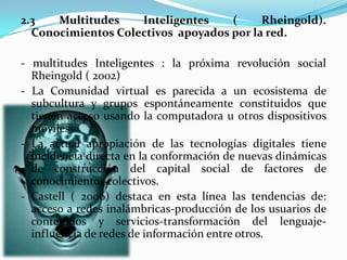 2.3 Multitudes Inteligentes ( Rheingold).
Conocimientos Colectivos apoyados por la red.
- multitudes Inteligentes : la próxima revolución social
Rheingold ( 2002)
- La Comunidad virtual es parecida a un ecosistema de
subcultura y grupos espontáneamente constituidos que
tienen acceso usando la computadora u otros dispositivos
móviles .
- La actual apropiación de las tecnologías digitales tiene
incidencia directa en la conformación de nuevas dinámicas
de construcción del capital social de factores de
conocimientos colectivos.
- Castell ( 2006) destaca en esta línea las tendencias de:
acceso a redes inalámbricas-producción de los usuarios de
contenidos y servicios-transformación del lenguaje-
influencia de redes de información entre otros.
 