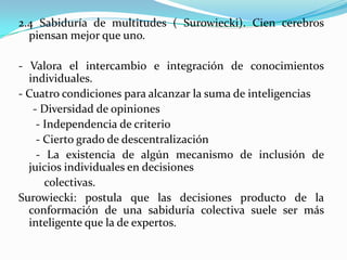 2.4 Sabiduría de multitudes ( Surowiecki). Cien cerebros
piensan mejor que uno.
- Valora el intercambio e integración de conocimientos
individuales.
- Cuatro condiciones para alcanzar la suma de inteligencias
- Diversidad de opiniones
- Independencia de criterio
- Cierto grado de descentralización
- La existencia de algún mecanismo de inclusión de
juicios individuales en decisiones
colectivas.
Surowiecki: postula que las decisiones producto de la
conformación de una sabiduría colectiva suele ser más
inteligente que la de expertos.
 