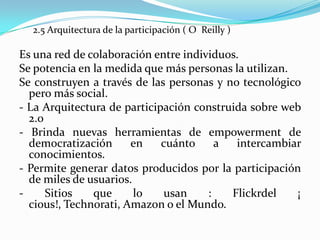 2.5 Arquitectura de la participación ( O Reilly )
Es una red de colaboración entre individuos.
Se potencia en la medida que más personas la utilizan.
Se construyen a través de las personas y no tecnológico
pero más social.
- La Arquitectura de participación construida sobre web
2.0
- Brinda nuevas herramientas de empowerment de
democratización en cuánto a intercambiar
conocimientos.
- Permite generar datos producidos por la participación
de miles de usuarios.
- Sitios que lo usan : Flickrdel ¡
cious!, Technorati, Amazon o el Mundo.
 