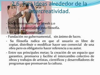 2.6 Tres Ideas alrededor de la
intercreatividad.
- Son representativos de la web 2.0
- Tienden a materializar esta filosofía.
2.6.1 Creative Commons
- Fundación no gubernamental, sin ánimo de lucro.
- Su filosofía radica en que el usuario es libre de
copiar, distribuir o modificar hacer uso comercial de una
obra pero es obligatorio hacer referencia a su autor.
- Entre sus principales metas: la creación de un espacio que
garantice, promueva y facilite el intercambio colectivo de
obras y trabajos de artistas, científicos y desarrolladores de
programas que promuevan la cultura.
 