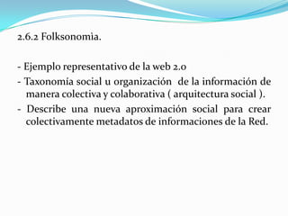2.6.2 Folksonomìa.
- Ejemplo representativo de la web 2.0
- Taxonomía social u organización de la información de
manera colectiva y colaborativa ( arquitectura social ).
- Describe una nueva aproximación social para crear
colectivamente metadatos de informaciones de la Red.
 