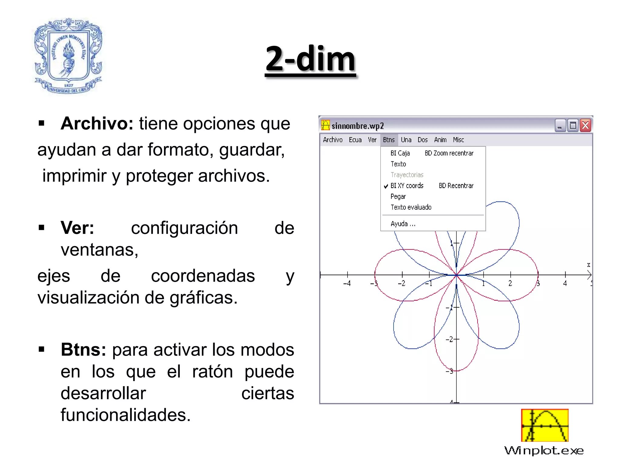 2-dim
 Archivo: tiene opciones que
ayudan a dar formato, guardar,
 imprimir y proteger archivos.

 Ver:      configuración    de
   ventanas,
ejes    de     coordenadas    y
visualización de gráficas.

 Btns: para activar los modos
  en los que el ratón puede
  desarrollar            ciertas
  funcionalidades.
 