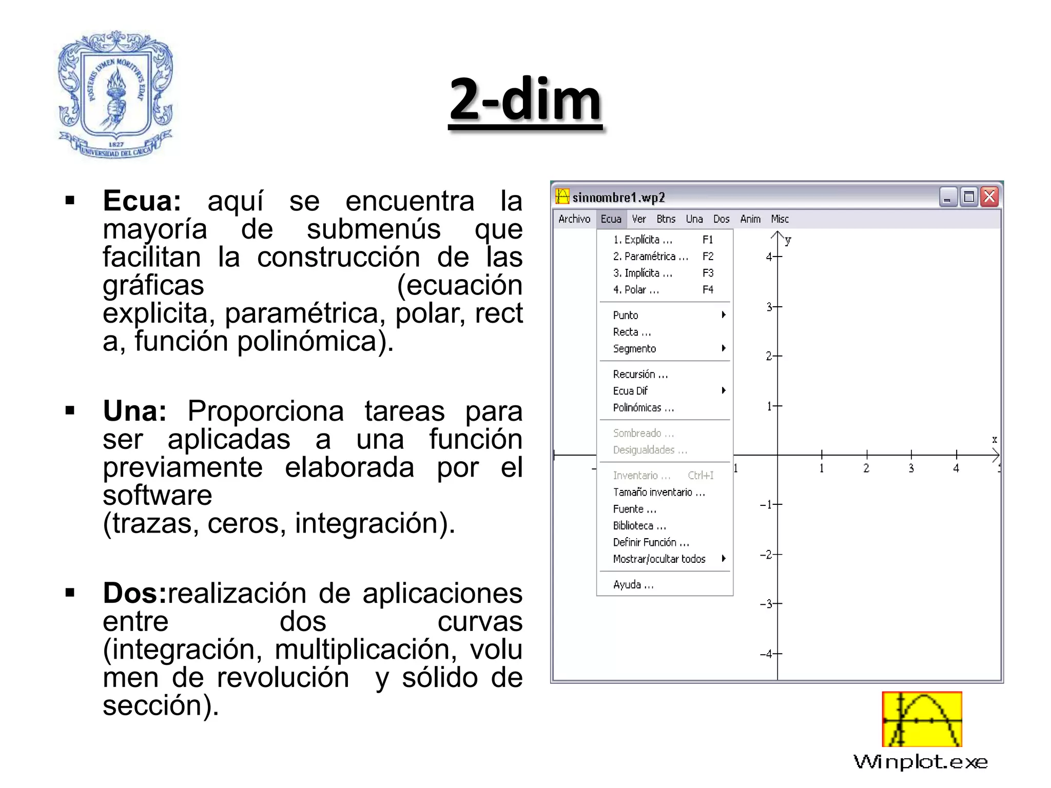 2-dim
 Ecua: aquí se encuentra la
  mayoría de submenús que
  facilitan la construcción de las
  gráficas                (ecuación
  explicita, paramétrica, polar, rect
  a, función polinómica).

 Una: Proporciona tareas para
  ser aplicadas a una función
  previamente elaborada por el
  software
  (trazas, ceros, integración).

 Dos:realización de aplicaciones
  entre         dos          curvas
  (integración, multiplicación, volu
  men de revolución y sólido de
  sección).
 