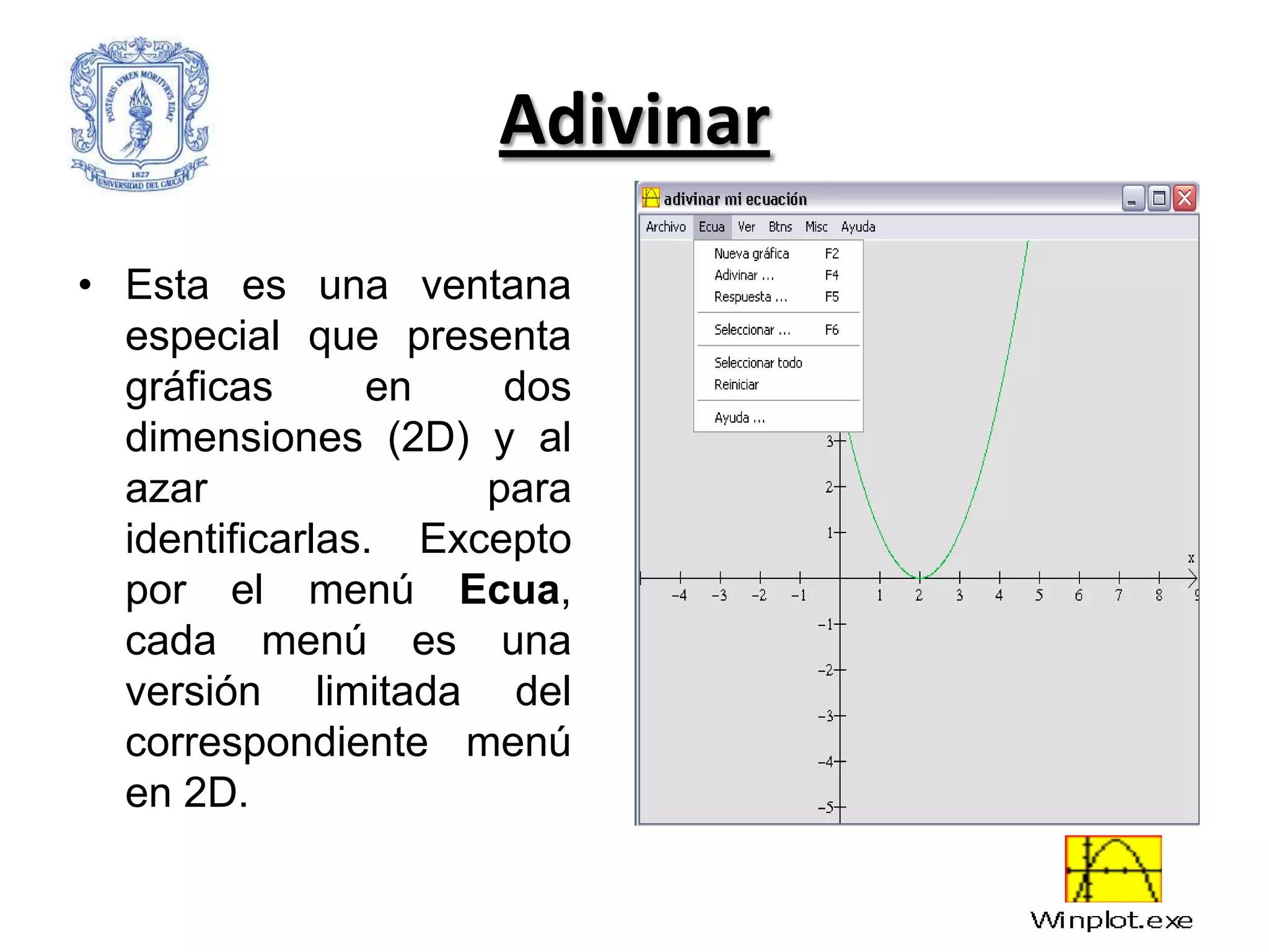 Adivinar

• Esta es una ventana
  especial que presenta
  gráficas      en    dos
  dimensiones (2D) y al
  azar               para
  identificarlas. Excepto
  por el menú Ecua,
  cada menú es una
  versión limitada del
  correspondiente menú
  en 2D.
 