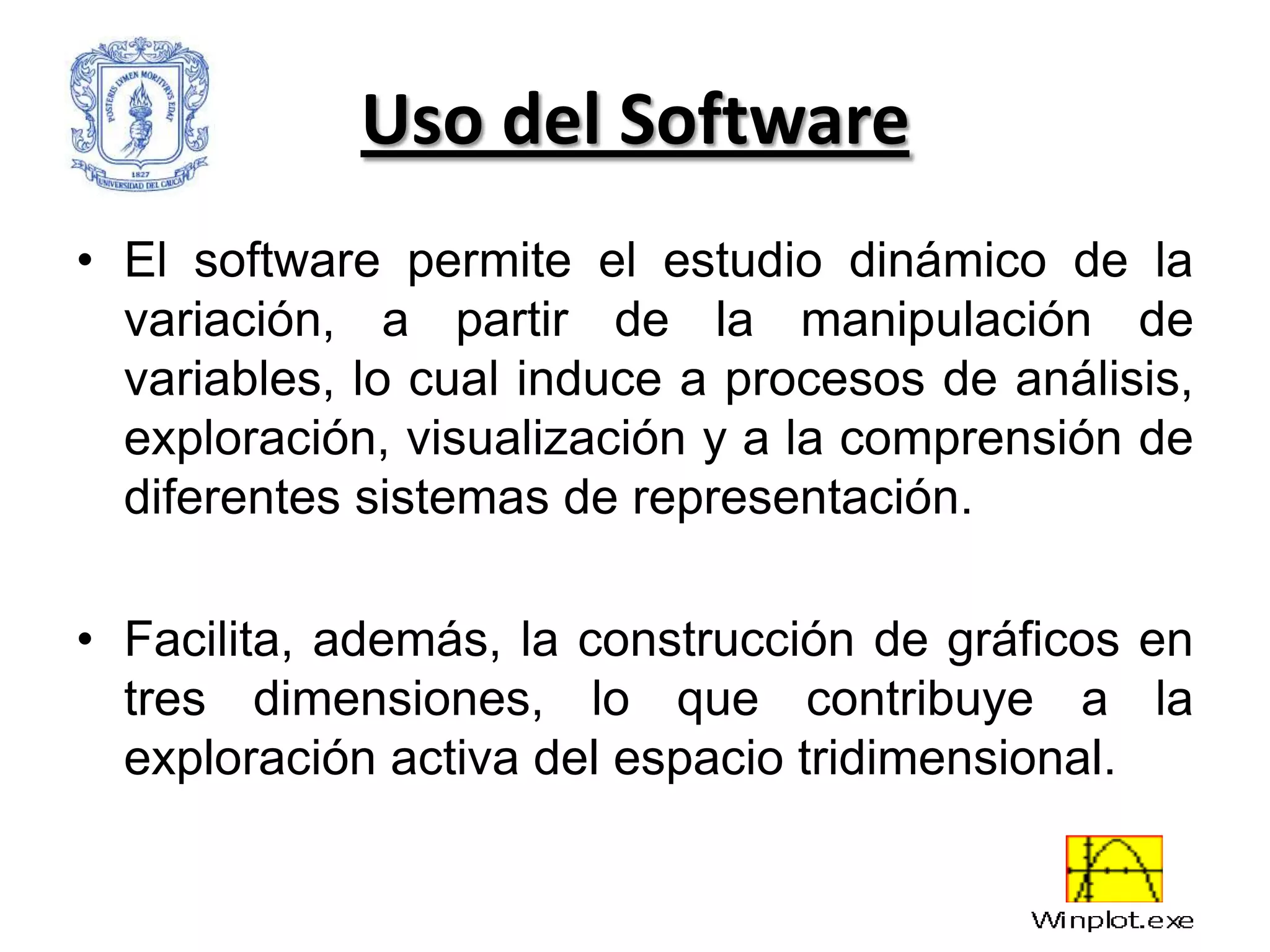 Uso del Software
• El software permite el estudio dinámico de la
  variación, a partir de la manipulación de
  variables, lo cual induce a procesos de análisis,
  exploración, visualización y a la comprensión de
  diferentes sistemas de representación.

• Facilita, además, la construcción de gráficos en
  tres dimensiones, lo que contribuye a la
  exploración activa del espacio tridimensional.
 