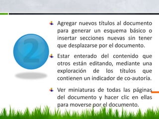 Agregar nuevos títulos al documento
para generar un esquema básico o
insertar secciones nuevas sin tener
que desplazarse por el documento.
Estar enterado del contenido que
otros están editando, mediante una
exploración de los títulos que
contienen un indicador de co-autoría.
Ver miniaturas de todas las páginas
del documento y hacer clic en ellas
para moverse por el documento.
 