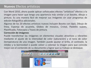 Nuevos Efectos artísticos
Con Word 2010, ahora puede aplicar sofisticados efectos "artísticos" efectos a la
imagen para hacer que tenga una apariencia más similar a un boceto, dibujo o
pintura. Es una manera fácil de mejorar sus imágenes sin usar programas de
edición fotográfica adicionales.
Algunos de los 20 efectos artísticos nuevos incluyen Boceto con lápiz, Dibujo de
línea, Esponja de acuarela, Globos de mosaico, Cristal, Pasteles suaves,
Plastificado, Fotocopia y Trazos de pintura.
Corrección de imágenes
Puede transformar las imágenes en elementos visuales atractivos y vibrantes
mediante el ajuste de la intensidad de color (saturación) y el tono de color
(temperatura) de una imagen. También puede ajustar el brillo, el contraste, la
nitidez y la borrosidad o puede volver a colorear la imagen para que coincida
mejor con el contenido de su documento y lograr que su trabajo se destaque.
 