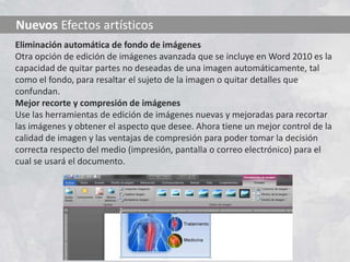 Nuevos Efectos artísticos
Eliminación automática de fondo de imágenes
Otra opción de edición de imágenes avanzada que se incluye en Word 2010 es la
capacidad de quitar partes no deseadas de una imagen automáticamente, tal
como el fondo, para resaltar el sujeto de la imagen o quitar detalles que
confundan.
Mejor recorte y compresión de imágenes
Use las herramientas de edición de imágenes nuevas y mejoradas para recortar
las imágenes y obtener el aspecto que desee. Ahora tiene un mejor control de la
calidad de imagen y las ventajas de compresión para poder tomar la decisión
correcta respecto del medio (impresión, pantalla o correo electrónico) para el
cual se usará el documento.
 
