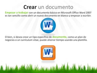 Crear un documento
Empezar a trabajar con un documento básico en Microsoft Office Word 2007
es tan sencillo como abrir un nuevo documento en blanco y empezar a escribir.




O bien, si desea crear un tipo específico de documento, como un plan de
negocios o un currículum vitae, puede ahorrar tiempo usando una plantilla.
 