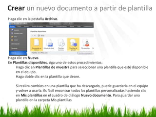Crear un nuevo documento a partir de plantilla
Haga clic en la pestaña Archivo.




Haga clic en Nuevo.
En Plantillas disponibles, siga uno de estos procedimientos:
     Haga clic en Plantillas de muestra para seleccionar una plantilla que esté disponible
     en el equipo.
     Haga doble clic en la plantilla que desee.

     Si realiza cambios en una plantilla que ha descargado, puede guardarla en el equipo
     y volver a usarla. Es fácil encontrar todas las plantillas personalizadas haciendo clic
     en Mis plantillas en el cuadro de diálogo Nuevo documento. Para guardar una
     plantilla en la carpeta Mis plantillas
 