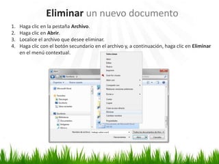 Eliminar un nuevo documento
1.   Haga clic en la pestaña Archivo.
2.   Haga clic en Abrir.
3.   Localice el archivo que desee eliminar.
4.   Haga clic con el botón secundario en el archivo y, a continuación, haga clic en Eliminar
     en el menú contextual.
 