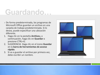 Guardando…
» De forma predeterminada, los programas de
  Microsoft Office guardan un archivo en una
  carpeta de trabajo predeterminada. Si lo
  desea, puede especificar una ubicación
  diferente.
1. Haga clic en la pestaña Archivoy, a
    continuación, haga clic en Guardar o
    presione CTRL+G.
2. SUGERENCIA Haga clic en el icono Guardar
    en la barra de herramientas de acceso
    rápido.
3. Si va a guardar el archivo por primera vez,
    debe escribir un nombre.
 