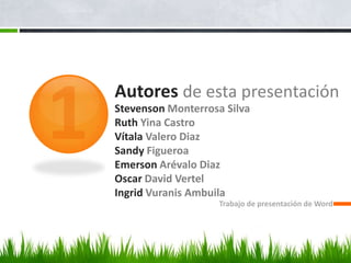 Autores de esta presentación
Stevenson Monterrosa Silva
Ruth Yina Castro
Vítala Valero Diaz
Sandy Figueroa
Emerson Arévalo Diaz
Oscar David Vertel
Ingrid Vuranis Ambuila
                    Trabajo de presentación de Word
 