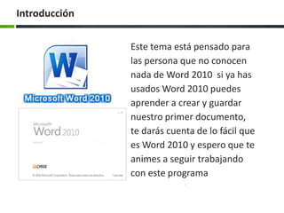 Introducción


               Este tema está pensado para
               las persona que no conocen
               nada de Word 2010 si ya has
               usados Word 2010 puedes
               aprender a crear y guardar
               nuestro primer documento,
               te darás cuenta de lo fácil que
               es Word 2010 y espero que te
               animes a seguir trabajando
               con este programa
 