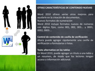 OTRAS CARACTERÍSTICAS DE CONTENIDO NUEVAS

Word 2010 ofrece varias otras mejoras para
ayudarle en la creación de documentos.
Nuevos formatos de numeración
Word 2010 incluye formatos nuevos de números
con dígitos fijos, como 001, 002, 003... y 0001,
0002, 0003....

Control de contenido de casilla de verificación
Ahora puede agregar rápidamente una casilla de
verificación a formularios o listas.

Texto alternativo en las tablas
En Word 2010, puede agregar un título a una tabla y
un resumen, de modo que los lectores tengan
acceso a información adicional.
 