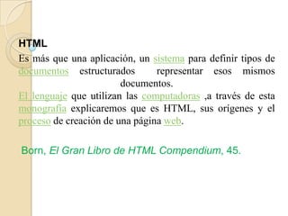 HTML
Es más que una aplicación, un sistema para definir tipos de
documentos estructurados representar esos mismos
documentos.
El lenguaje que utilizan las computadoras ,a través de esta
monografía explicaremos que es HTML, sus orígenes y el
proceso de creación de una página web.
Born, El Gran Libro de HTML Compendium, 45.
 