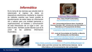 Video:
https://www.youtube.com/watch?v=47fnyDA2LB0&spfreload=10
Este video permite conocer las definiciones básicas de la
Informática y el funcionamiento del computador
Informática
Es la rama de las ciencias que estudia todo lo
relacionado al ingreso de datos en
dispositivos electrónicos mediante la creación
de métodos exactos que hacen posible la
transformación de estos datos en información
útil y valiosa para una entidad (personas u
organizaciones); el traslado y comunicación
de esta información de un lugar a otro por
todo el orbe. También puede decirse que es la
unión de las palabras: Información
Automática.
Recursos Recomendados
Blog: Calvo, M (2011).Informática.
http://otraalfabetizacion.blogspot.com/
Wiki: Universidad de Buenos Aires. Facultad de
Ciencias Sociales. (SF). Introducción ala Informática, la
Telemática y el Procesamiento de Datos.
http://wiki.sociales.uba.ar/wiki/introduccion-a-la-informatica-
la-telematica-y-taller-de-procesamiento-de-datos/
PDF: Junta de Comunidades de Castrilla, La Mancha
(SF). Introducción a la Informática.
http://centrosdeinternet.bilib.es/uploads/tx_icticontent/Introd
uccion_a_la_informatica_Tema01_v1.0_01.pdf
Por: Yenni Carolina Cols Rivas
 