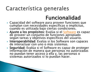 Funcionalidad
 Capacidad del software para proveer funciones que
cumplan con necesidades específicas o implícitas,
cuando es utilizada bajo ciertas condiciones.
 Ajuste a los propósitos: Evalúa si el Software es capaz
de proveer un conjunto de funciones apropiado
según tareas y objetivos específicos del usuario.
 Interoperabilidad: Evalúa si los Software son capaces
de interactuar con uno o más sistemas.
 Seguridad: Evalúa si el Software es capaz de proteger
información de manera que personas no autorizadas
no puedan tener acceso a ella y, las personas o
sistemas autorizados si lo puedan hacer.
 