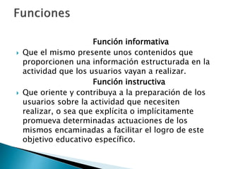 Función informativa
 Que el mismo presente unos contenidos que
proporcionen una información estructurada en la
actividad que los usuarios vayan a realizar.
Función instructiva
 Que oriente y contribuya a la preparación de los
usuarios sobre la actividad que necesiten
realizar, o sea que explícita o implícitamente
promueva determinadas actuaciones de los
mismos encaminadas a facilitar el logro de este
objetivo educativo específico.
 