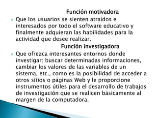 Función motivadora
 Que los usuarios se sienten atraídos e
interesados por todo el software educativo y
finalmente adquieran las habilidades para la
actividad que desee realizar.
Función investigadora
 Que ofrezca interesantes entornos donde
investigar: buscar determinadas informaciones,
cambiar los valores de las variables de un
sistema, etc., como es la posibilidad de acceder a
otros sitios o páginas Web y le proporcione
instrumentos útiles para el desarrollo de trabajos
de investigación que se realicen básicamente al
margen de la computadora.
 