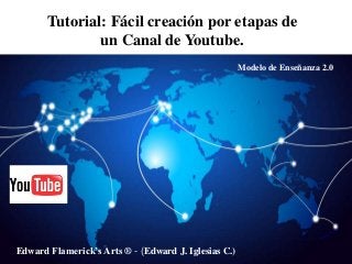 Tutorial: Fácil creación por etapas de
un Canal de Youtube.
Edward Flamerick’s Arts ® - (Edward J. Iglesias C.)
Modelo de Enseñanza 2.0
 