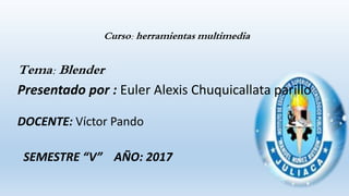 Curso: herramientas multimedia
Tema: Blender
Presentado por : Euler Alexis Chuquicallata parillo
DOCENTE: Víctor Pando
SEMESTRE “V” AÑO: 2017
 