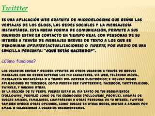 Twittter
Es una aplicación web gratuita de microblogging que reúne las
ventajas de los blogs, las redes sociales y la mensajería
instantánea. Esta nueva forma de comunicación, permite a sus
usuarios estar en contacto en tiempo real con personas de su
interés a través de mensajes breves de texto a los que se
denominan Updates (actualizaciones) o Tweets, por medio de una
sencilla pregunta: “¿Qué estás haciendo?”.
¿Cómo funciona?
Los usuarios envían y reciben updates de otros usuarios a través de breves
mensajes que no deben superar los 140 caracteres, vía web, teléfono móvil,
mensajería instantánea o a través del correo electrónico; e incluso desde
aplicaciones de terceros, como pueden ser Twitterrific, Facebook, Twitterlicious,
Twinkle, y muchas otras.
En la sección de tu perfil puedes estar al día tanto de tus seguimientos
(following_profile) como de tus seguidores (followers_profile). Además de
buscar amigos, familiares, compañeros u otras personas de tu interés, Twitter
también ofrece otras opciones, como buscar en otras redes, invitar a amigos por
email o seleccionar a usuarios recomendados.
 
