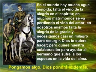 En el mundo hay mucha agua
            insípida, falta el vino de la
            alegría en el espíritu; en
            muchos matrimonios se va
            perdiendo el vino del amor; en
            nosotros mismos falta la
            alegría de la gracia y
            necesitamos casi un milagro
            para resurgir. Dios lo quiere
            hacer; pero quiere nuestra
            colaboración para ayudar al
            hermano que sufre, a los
            esposos en la vida del alma.

Pongamos algo. Dios pondrá lo demás.
 