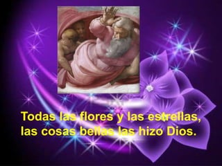 Todas las flores y las estrellas,
las cosas bellas las hizo Dios.
 