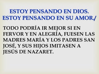 ESTOY PENSANDO EN DIOS.
ESTOY PENSANDO EN SU AMOR./
TODO PODRÍA IR MEJOR SI EN
FERVOR Y EN ALEGRÍA, FUESEN LAS
MADRES MARÍA Y LOS PADRES SAN
JOSÉ, Y SUS HIJOS IMITASEN A
JESÚS DE NAZARET.
 