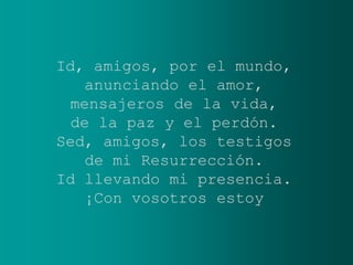 Id, amigos, por el mundo,
   anunciando el amor,
 mensajeros de la vida,
  de la paz y el perdón.
Sed, amigos, los testigos
    de mi Resurrección.
Id llevando mi presencia.
   ¡Con vosotros estoy
 
