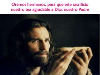 Oremos hermanos, para que este sacrificio
nuestro sea agradable a Dios nuestro Padre
 