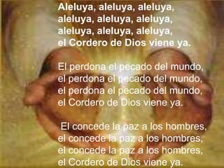 Aleluya, aleluya, aleluya,
aleluya, aleluya, aleluya,
aleluya, aleluya, aleluya,
el Cordero de Dios viene ya.

El perdona el pecado del mundo,
el perdona el pecado del mundo,
el perdona el pecado del mundo,
el Cordero de Dios viene ya.

El concede la paz a los hombres,
el concede la paz a los hombres,
el concede la paz a los hombres,
el Cordero de Dios viene ya.
 