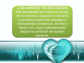 LOS AVANCES TECNOLÓGICOS
han beneficiado en mucho el campo
de la medicina, trayendo a nosotros
  una extensa gama de aparatos e
 instrumentos novedosos, de fácil y
  rápido uso, cuya implementación
   mejora la condición de nuestro
              paciente.
 