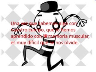 Una vez que sabemos algo con 
nuestro cuerpo, que lo hemos 
aprendido con la memoria muscular, 
es muy difícil que se nos olvide. 
 