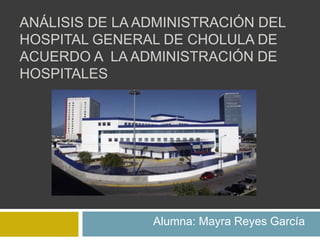 ANÁLISIS DE LA ADMINISTRACIÓN DEL
HOSPITAL GENERAL DE CHOLULA DE
ACUERDO A LA ADMINISTRACIÓN DE
HOSPITALES
Alumna: Mayra Reyes García
 