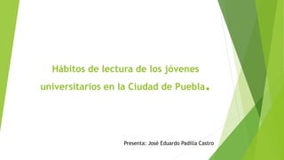 Hábitos de lectura de los jóvenes
universitarios en la Ciudad de Puebla.
Presenta: José Eduardo Padilla Castro
 
